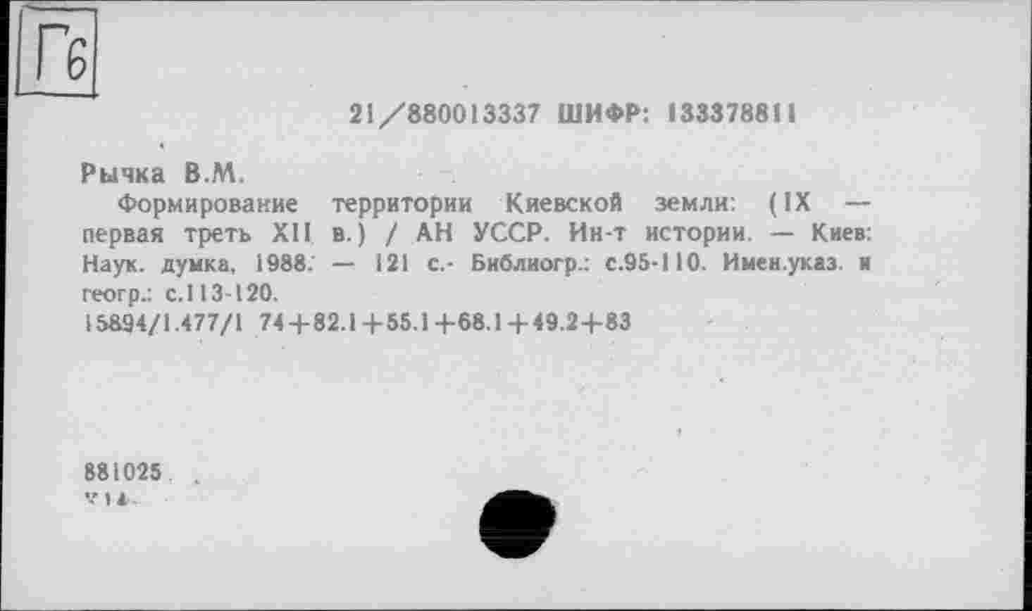 ﻿Гб
21/880013337 ШИФР: 133378811
Рычка В.М.
Формирование территории Киевской земли: (IX — первая треть XII в.) / АН УССР. Ин-т истории. — Киев: Наук, думка, 1988. — 121 с.- Библиогр.: с.95-110. Имен.указ. и геогр.: с.113-120.
15894/1.477/1 74-4-82.14-55.14-68.14-49.24-83
881025 .
V»*-